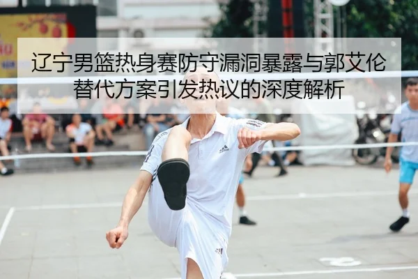 辽宁男篮热身赛防守漏洞暴露与郭艾伦替代方案引发热议的深度解析