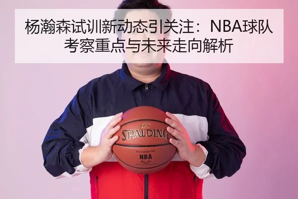 杨瀚森试训新动态引关注：NBA球队考察重点与未来走向解析