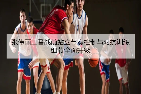 张伟丽二番战前站立节奏控制与对抗训练细节全面升级